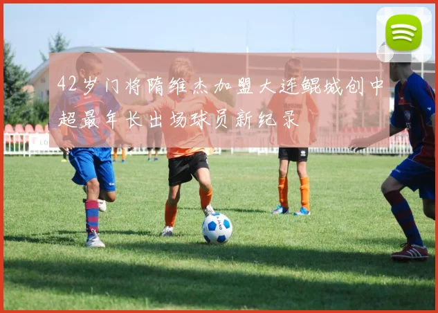 42岁门将隋维杰加盟大连鲲城创中超最年长出场球员新纪录
