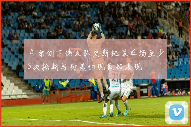 韦尔创下热火队史新纪录单场至少5次抢断与封盖的现象级表现