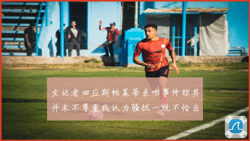 女记者回应斯帕莱蒂亲吻事件称其并未不尊重我认为骚扰一说不恰当