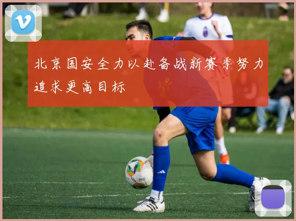 北京国安全力以赴备战新赛季努力追求更高目标