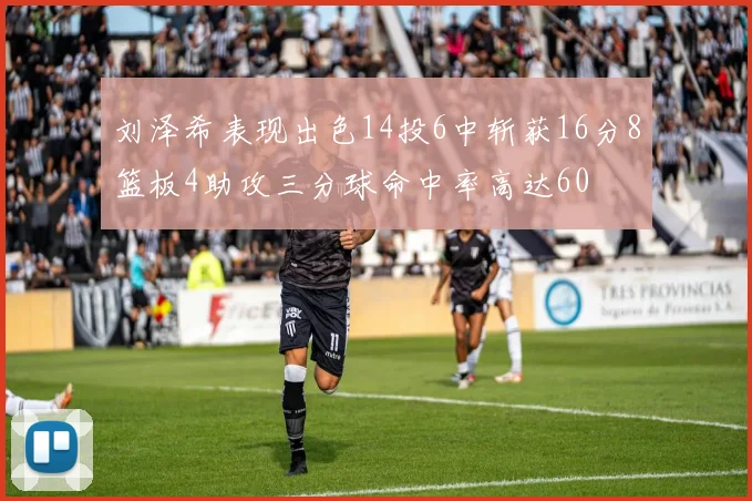 刘泽希表现出色14投6中斩获16分8篮板4助攻三分球命中率高达60