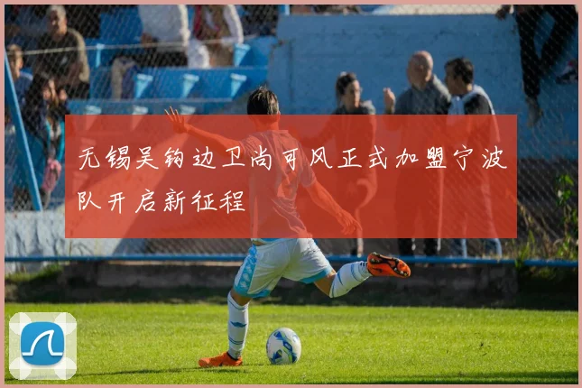 无锡吴钩边卫尚可风正式加盟宁波队开启新征程