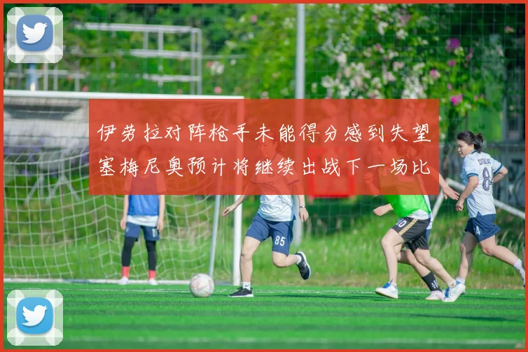 伊劳拉对阵枪手未能得分感到失望塞梅尼奥预计将继续出战下一场比赛