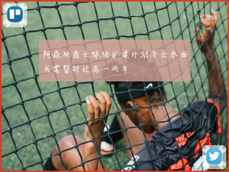 阿森纳酋长球场扩建计划浮出水面或需暂时迁离一两年