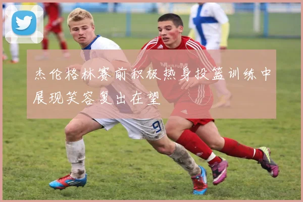 杰伦格林赛前积极热身投篮训练中展现笑容复出在望