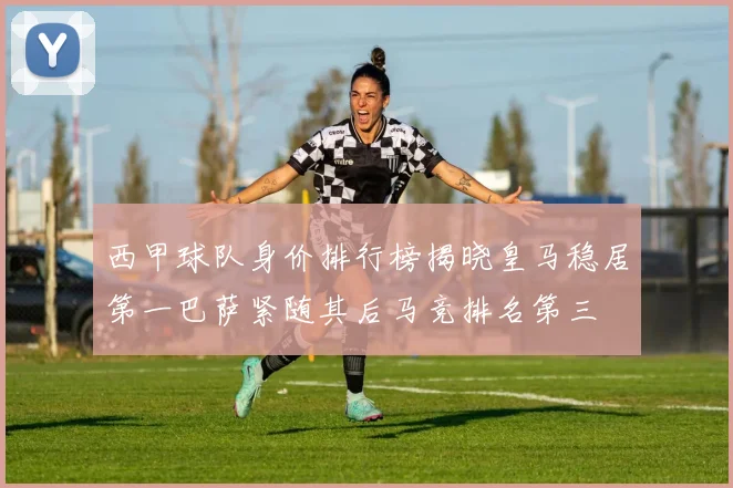 西甲球队身价排行榜揭晓皇马稳居第一巴萨紧随其后马竞排名第三