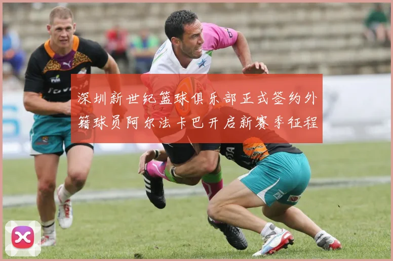 深圳新世纪篮球俱乐部正式签约外籍球员阿尔法卡巴开启新赛季征程