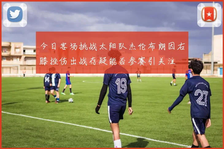 今日客场挑战太阳队杰伦布朗因右膝挫伤出战存疑能否参赛引关注