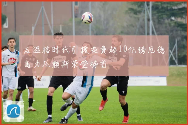 后温格时代引援花费超10亿镑厄德高力压赖斯荣登榜首