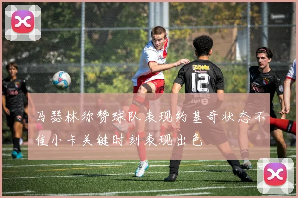 马瑟林称赞球队表现约基奇状态不佳小卡关键时刻表现出色