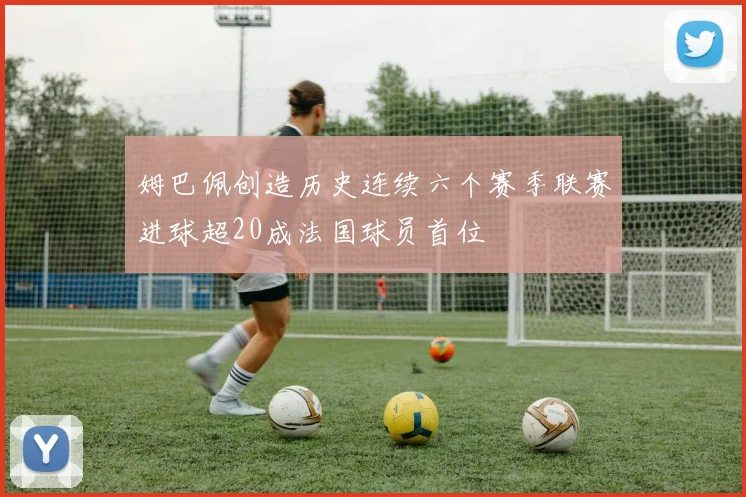 姆巴佩创造历史连续六个赛季联赛进球超20成法国球员首位
