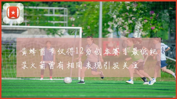 黄蜂首节仅得12分创本赛季最低纪录火箭曾有相同表现引发关注