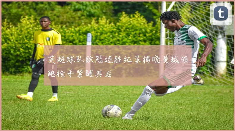 英超球队欧冠连胜纪录揭晓曼城领跑枪手紧随其后