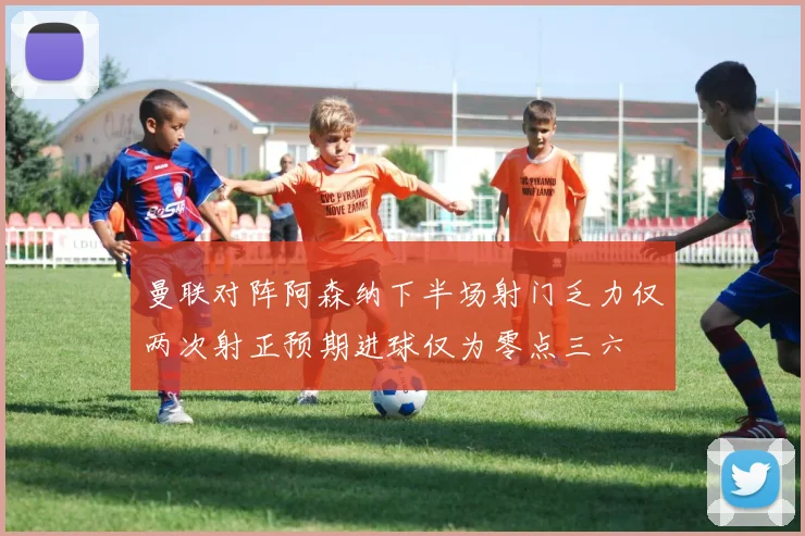 曼联对阵阿森纳下半场射门乏力仅两次射正预期进球仅为零点三六