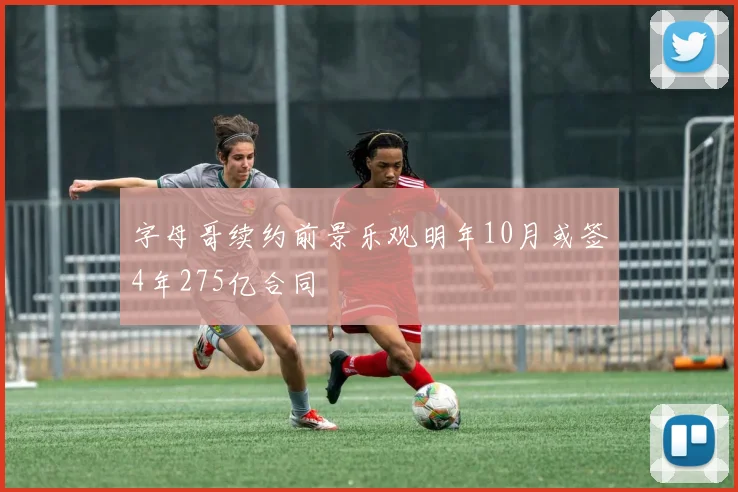 字母哥续约前景乐观明年10月或签4年275亿合同