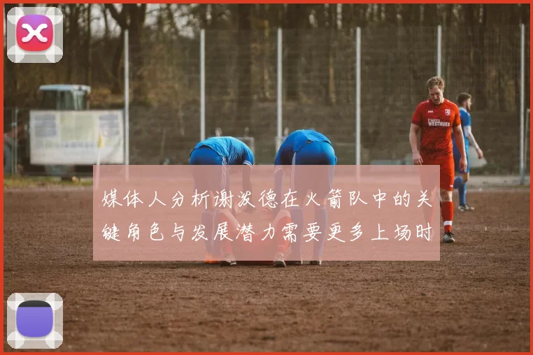 媒体人分析谢泼德在火箭队中的关键角色与发展潜力需要更多上场时间