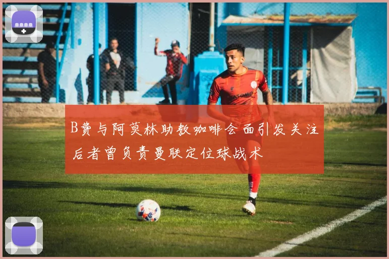 B费与阿莫林助教咖啡会面引发关注后者曾负责曼联定位球战术