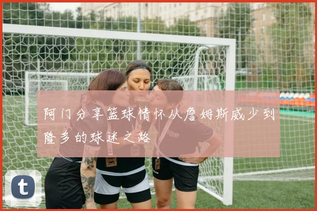 阿门分享篮球情怀从詹姆斯威少到隆多的球迷之路