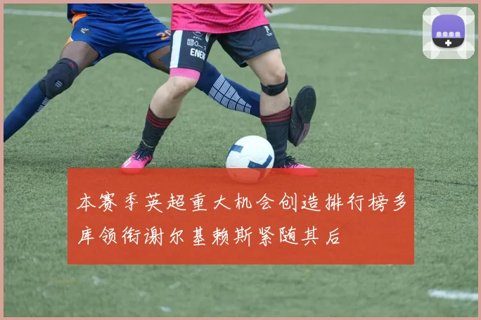 本赛季英超重大机会创造排行榜多库领衔谢尔基赖斯紧随其后