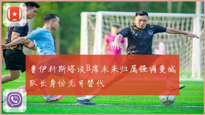 鲁伊科斯塔谈B席未来归属强调曼城队长身份无可替代