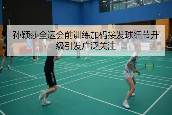 孙颖莎全运会前训练加码接发球细节升级引发广泛关注